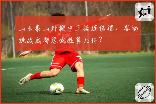 山东泰山外援中卫接连伤退，客场挑战成都蓉城胜算几何？
