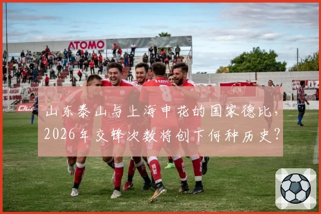 山东泰山与上海申花的国家德比，2026年交锋次数将创下何种历史？