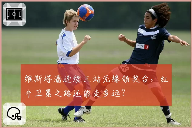 维斯塔潘连续三站无缘领奖台，红牛卫冕之路还能走多远？