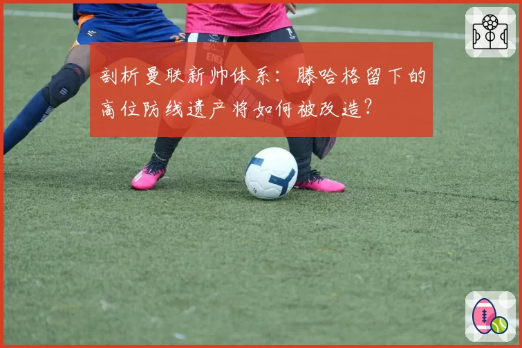 剖析曼联新帅体系：滕哈格留下的高位防线遗产将如何被改造？