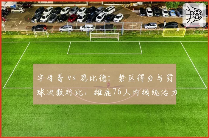 字母哥 vs 恩比德：禁区得分与罚球次数对比，雄鹿76人内线统治力双面解析