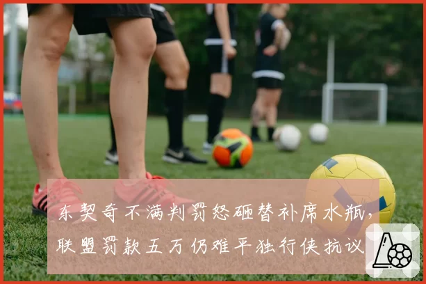 东契奇不满判罚怒砸替补席水瓶,联盟罚款五万仍难平独行侠抗议