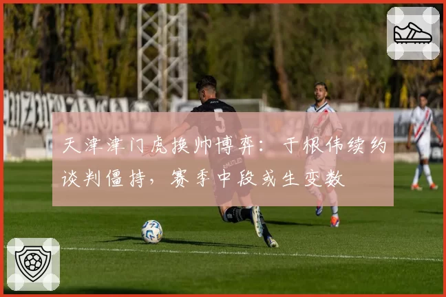 天津津门虎换帅博弈:于根伟续约谈判僵持,赛季中段或生变数