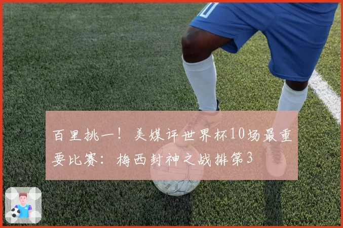 百里挑一！美媒评世界杯10场最重要比赛：梅西封神之战排第3