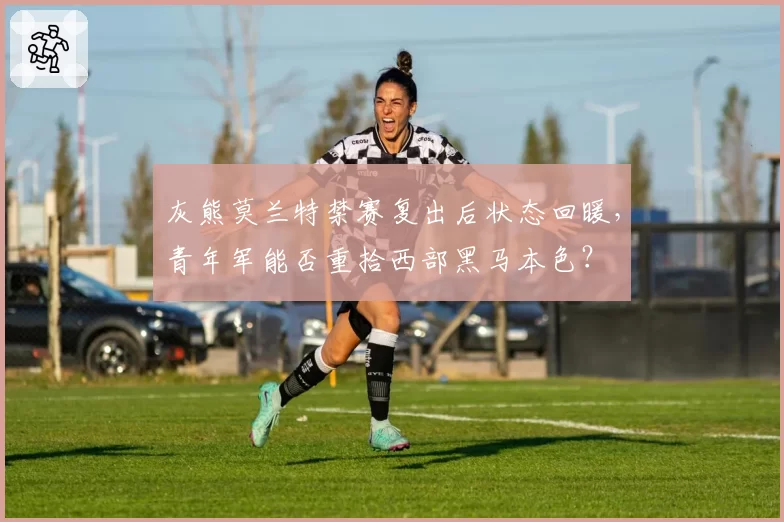 灰熊莫兰特禁赛复出后状态回暖，青年军能否重拾西部黑马本色？