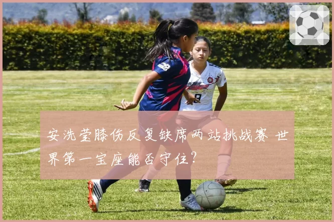 安洗莹膝伤反复缺席两站挑战赛 世界第一宝座能否守住？