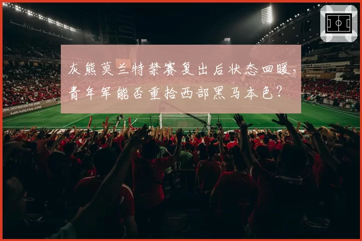 灰熊莫兰特禁赛复出后状态回暖，青年军能否重拾西部黑马本色？