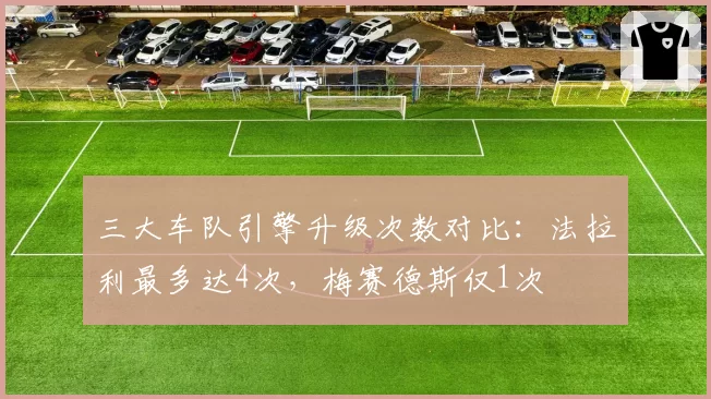 三大车队引擎升级次数对比：法拉利最多达4次，梅赛德斯仅1次