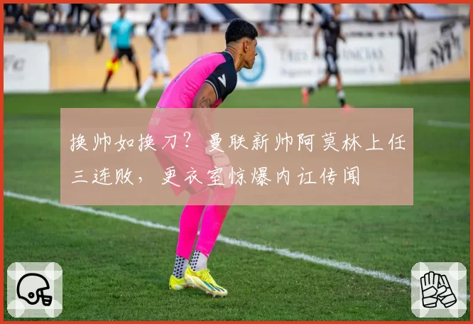 换帅如换刀？曼联新帅阿莫林上任三连败，更衣室惊爆内讧传闻