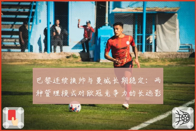 巴黎连续换帅与曼城长期稳定:两种管理模式对欧冠竞争力的长远影响分析