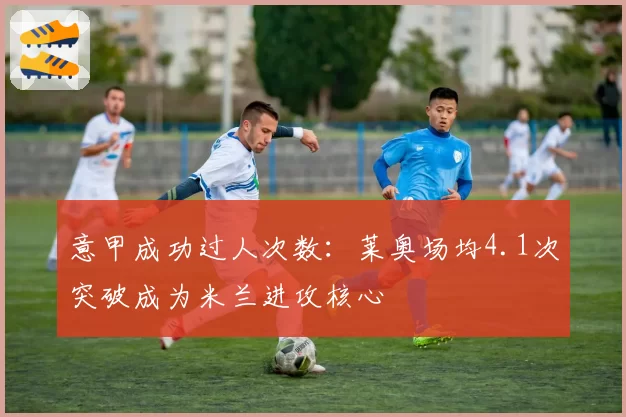 意甲成功过人次数：莱奥场均4.1次突破成为米兰进攻核心