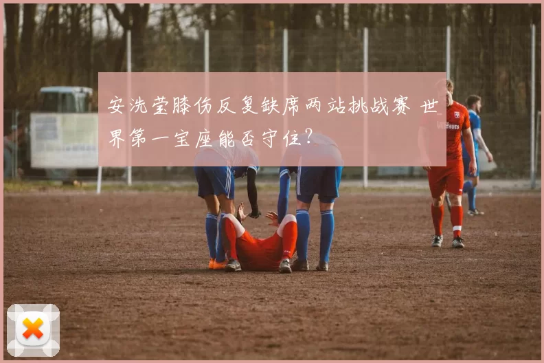 安洗莹膝伤反复缺席两站挑战赛 世界第一宝座能否守住？