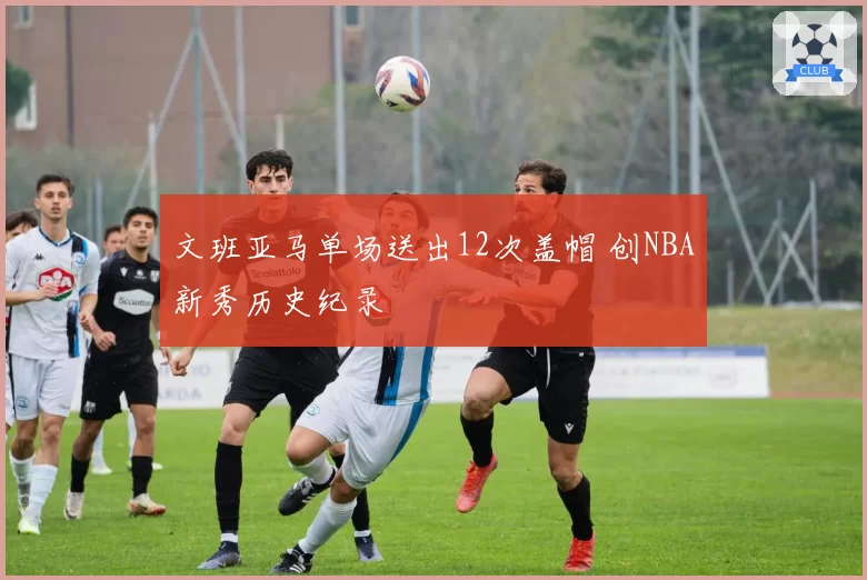 文班亚马单场送出12次盖帽 创NBA新秀历史纪录