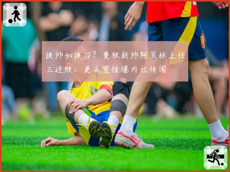 换帅如换刀？曼联新帅阿莫林上任三连败，更衣室惊爆内讧传闻