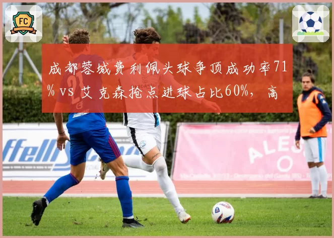 成都蓉城费利佩头球争顶成功率71% vs 艾克森抢点进球占比60%，高中锋与全能前锋战术选择