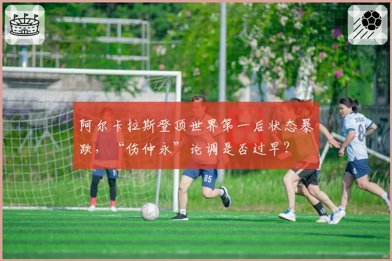 阿尔卡拉斯登顶世界第一后状态暴跌,“伤仲永”论调是否过早?