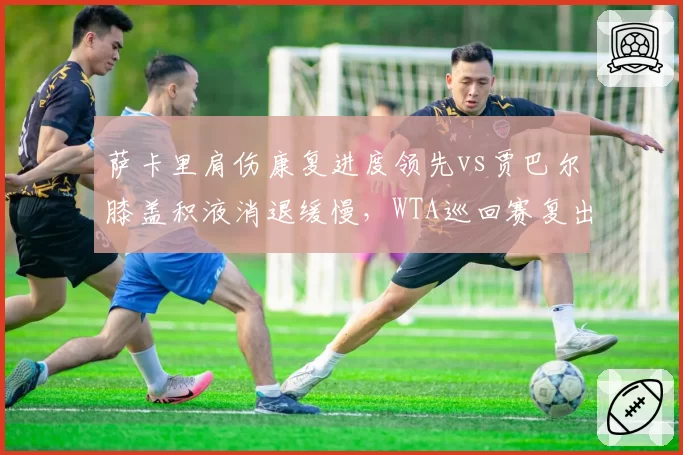 萨卡里肩伤康复进度领先vs贾巴尔膝盖积液消退缓慢，WTA巡回赛复出时间表呈现差异