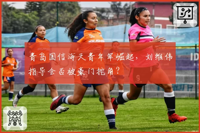 青岛国信海天青年军崛起，刘维伟指导会否被豪门挖角？