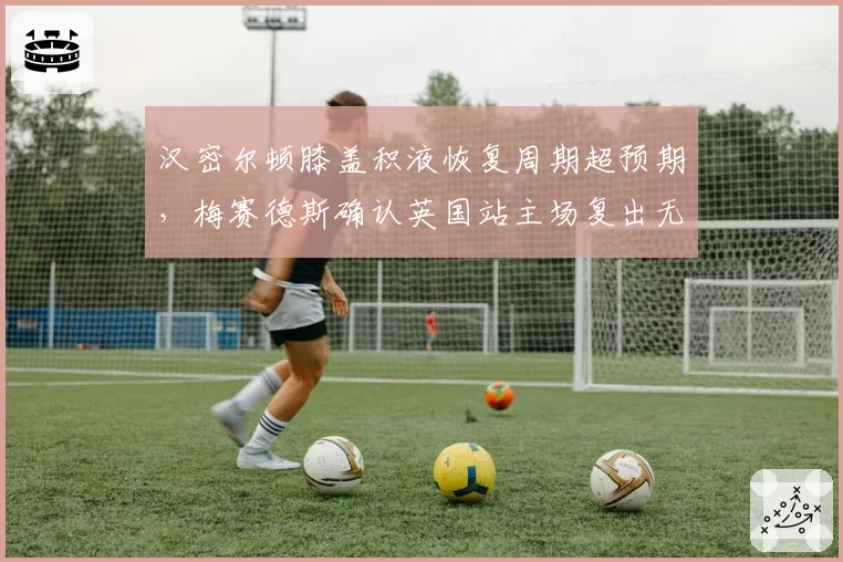 汉密尔顿膝盖积液恢复周期超预期，梅赛德斯确认英国站主场复出无虞