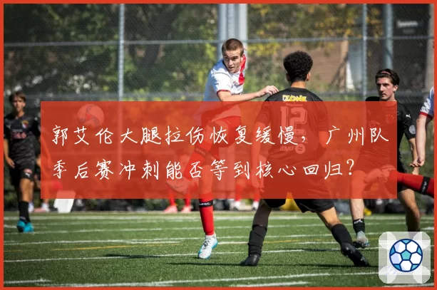 郭艾伦大腿拉伤恢复缓慢，广州队季后赛冲刺能否等到核心回归？