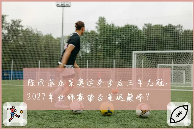 陈雨菲东京奥运夺金后三年无冠，2027年世锦赛能否重返巅峰？