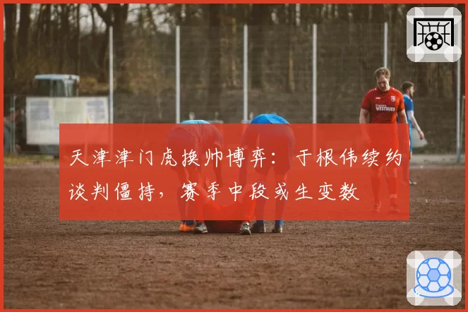 天津津门虎换帅博弈:于根伟续约谈判僵持,赛季中段或生变数