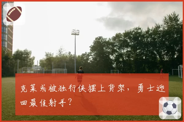 克莱或被独行侠摆上货架，勇士迎回最佳射手？