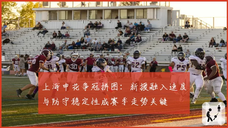 上海申花争冠拼图：新援融入速度与防守稳定性成赛季走势关键