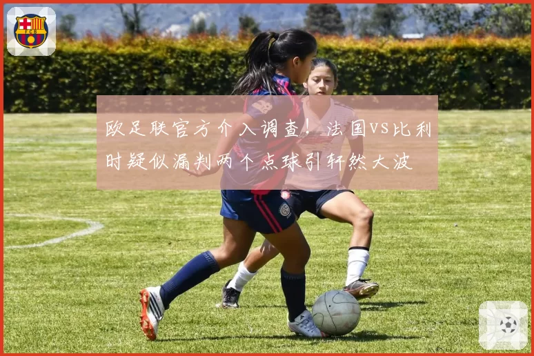 欧足联官方介入调查！法国vs比利时疑似漏判两个点球引轩然大波