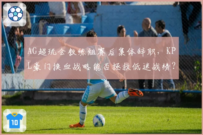 AG超玩会教练组赛后集体辞职，KPL豪门换血战略能否拯救低迷战绩？