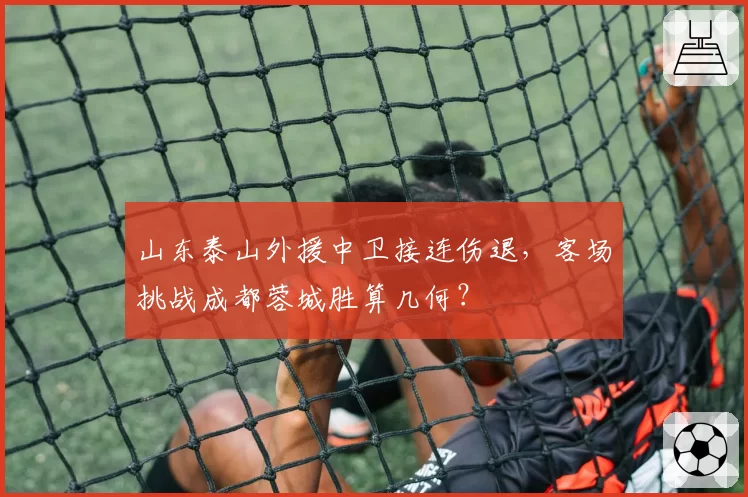 山东泰山外援中卫接连伤退，客场挑战成都蓉城胜算几何？