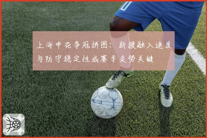 上海申花争冠拼图：新援融入速度与防守稳定性成赛季走势关键