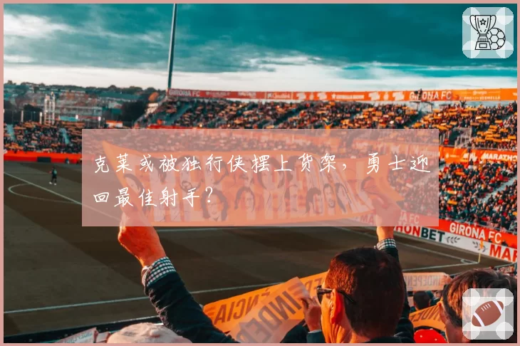 克莱或被独行侠摆上货架，勇士迎回最佳射手？