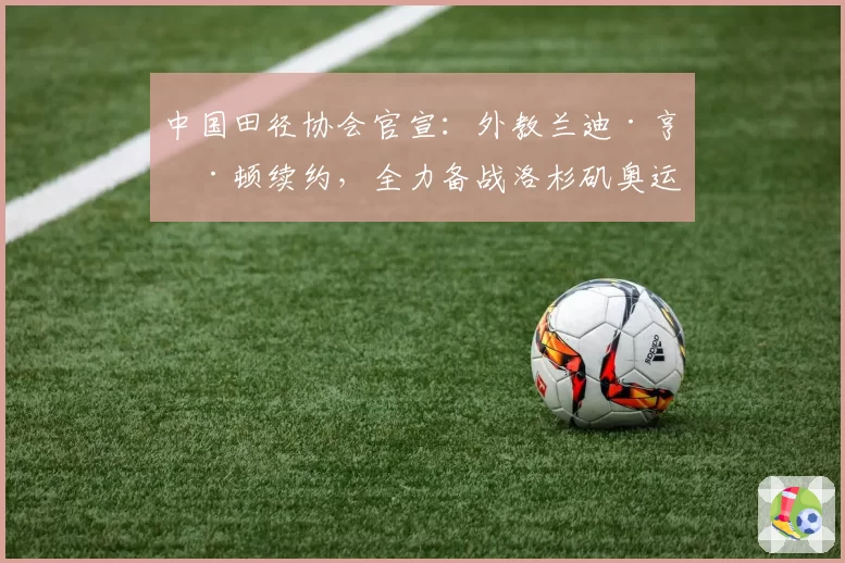 中国田径协会官宣:外教兰迪·亨廷顿续约,全力备战洛杉矶奥运