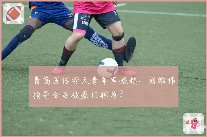 青岛国信海天青年军崛起，刘维伟指导会否被豪门挖角？
