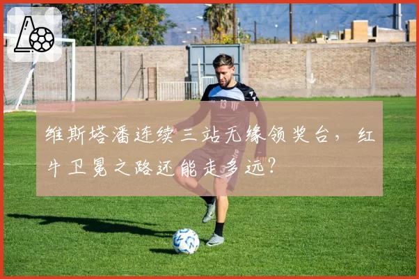 维斯塔潘连续三站无缘领奖台，红牛卫冕之路还能走多远？