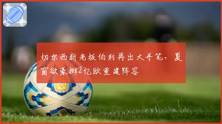 切尔西新老板伯利再出大手笔，夏窗欲豪掷2亿欧重建阵容
