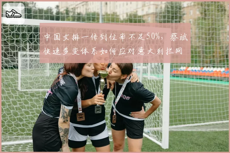中国女排一传到位率不足50%，蔡斌快速多变体系如何应对意大利拦网？
