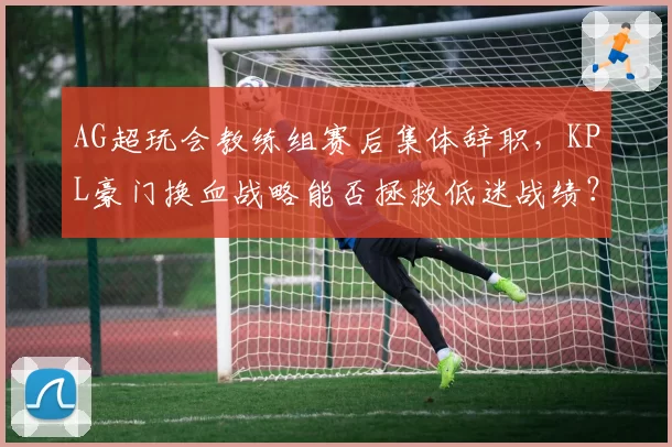 AG超玩会教练组赛后集体辞职，KPL豪门换血战略能否拯救低迷战绩？