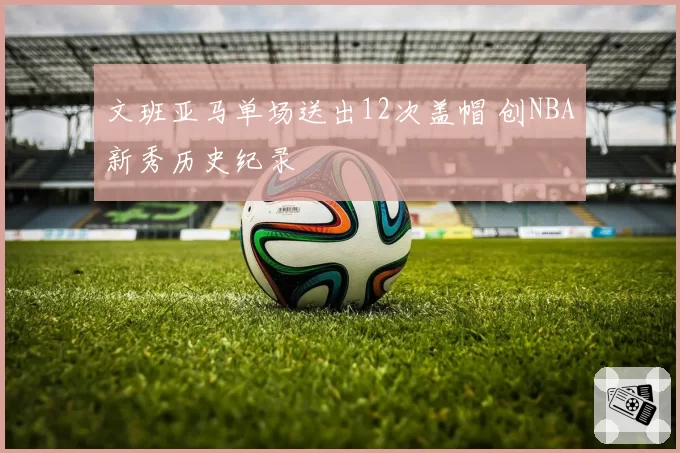 文班亚马单场送出12次盖帽 创NBA新秀历史纪录