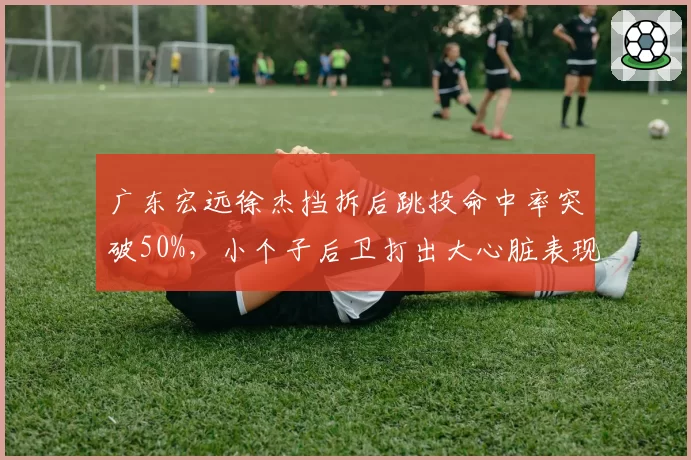 广东宏远徐杰挡拆后跳投命中率突破50%，小个子后卫打出大心脏表现
