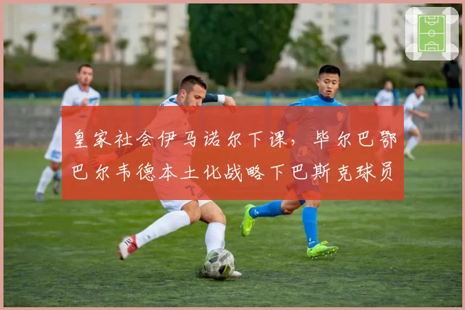 皇家社会伊马诺尔下课，毕尔巴鄂巴尔韦德本土化战略下巴斯克球员占比92%