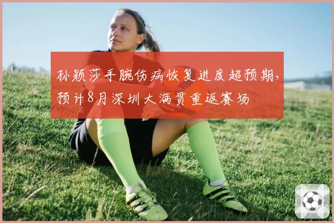 孙颖莎手腕伤病恢复进度超预期，预计8月深圳大满贯重返赛场