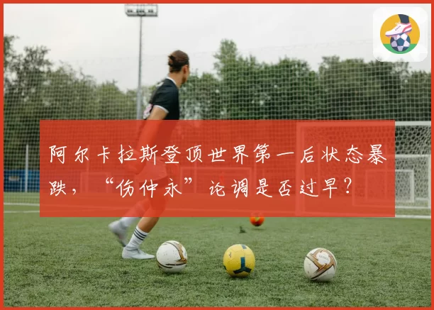 阿尔卡拉斯登顶世界第一后状态暴跌,“伤仲永”论调是否过早?