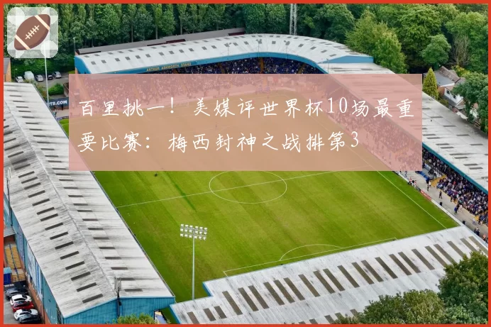 百里挑一！美媒评世界杯10场最重要比赛：梅西封神之战排第3