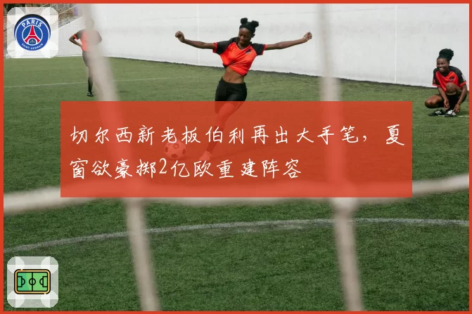切尔西新老板伯利再出大手笔，夏窗欲豪掷2亿欧重建阵容