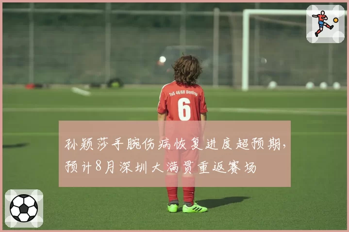孙颖莎手腕伤病恢复进度超预期，预计8月深圳大满贯重返赛场