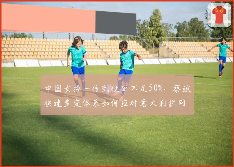 中国女排一传到位率不足50%，蔡斌快速多变体系如何应对意大利拦网？